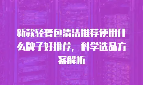 新款轻奢包清洁推荐使用什么牌子好推荐，科学选品方案解析