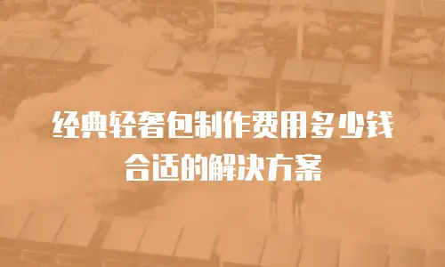 经典轻奢包制作费用多少钱合适的解决方案