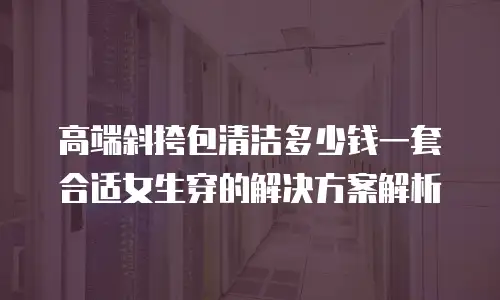 高端斜挎包清洁多少钱一套合适女生穿的解决方案解析
