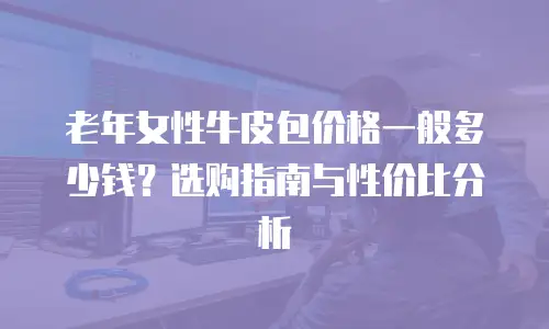 老年女性牛皮包价格一般多少钱？选购指南与性价比分析