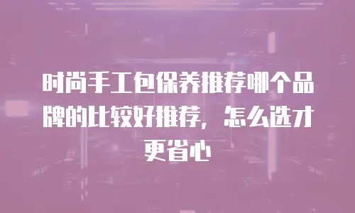 时尚手工包保养推荐哪个品牌的比较好推荐，怎么选才更省心
