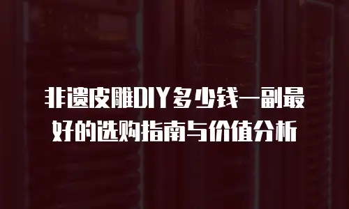 非遗皮雕DIY多少钱一副最好的选购指南与价值分析