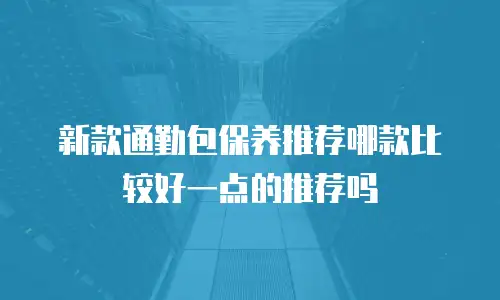 新款通勤包保养推荐哪款比较好一点的推荐吗