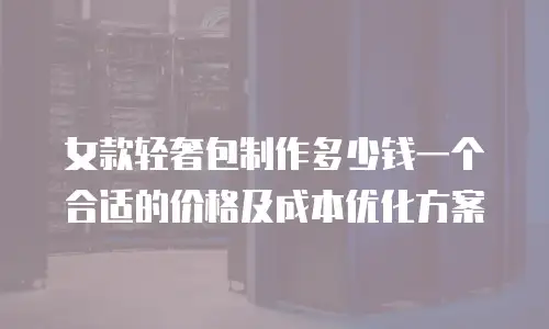 女款轻奢包制作多少钱一个合适的价格及成本优化方案