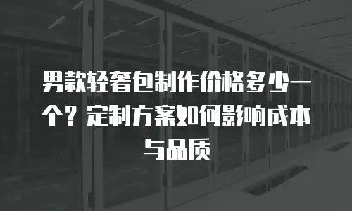 男款轻奢包制作价格多少一个？定制方案如何影响成本与品质