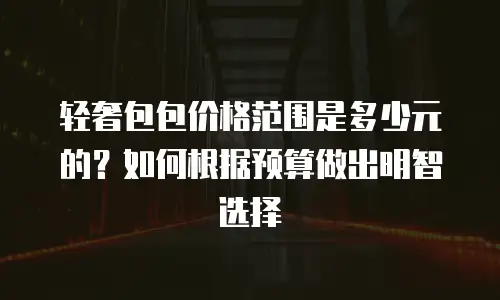 轻奢包包价格范围是多少元的？如何根据预算做出明智选择