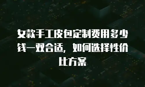 女款手工皮包定制费用多少钱一双合适，如何选择性价比方案