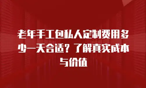 老年手工包私人定制费用多少一天合适？了解真实成本与价值