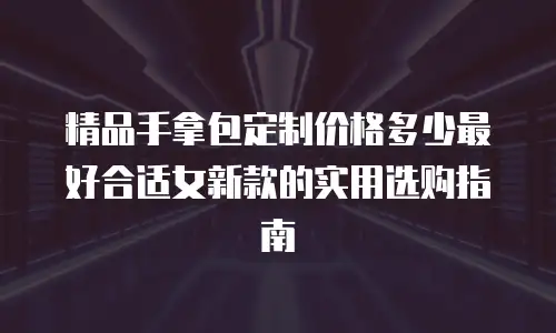 精品手拿包定制价格多少最好合适女新款的实用选购指南