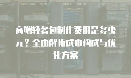 高端轻奢包制作费用是多少元？全面解析成本构成与优化方案