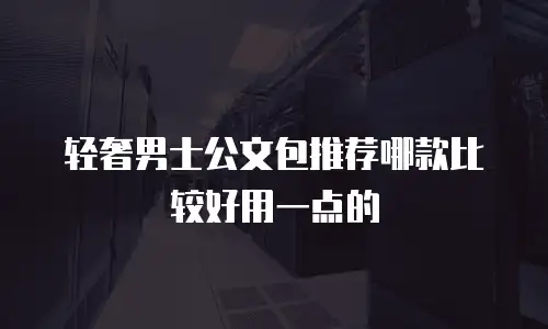 轻奢男士公文包推荐哪款比较好用一点的