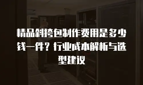 精品斜挎包制作费用是多少钱一件？行业成本解析与选型建议