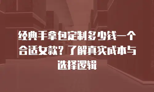 经典手拿包定制多少钱一个合适女款？了解真实成本与选择逻辑