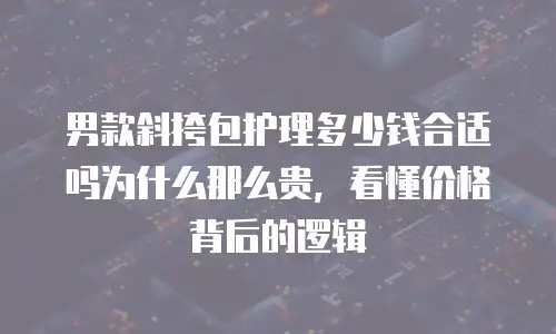 男款斜挎包护理多少钱合适吗为什么那么贵，看懂价格背后的逻辑