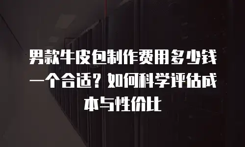 男款牛皮包制作费用多少钱一个合适？如何科学评估成本与性价比