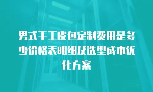 男式手工皮包定制费用是多少价格表明细及选型成本优化方案