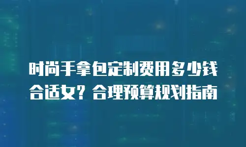 时尚手拿包定制费用多少钱合适女？合理预算规划指南