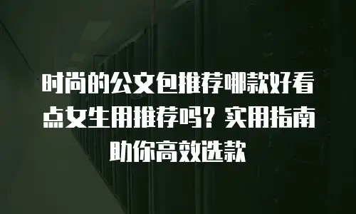 时尚的公文包推荐哪款好看点女生用推荐吗？实用指南助你高效选款