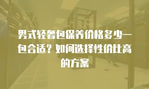 男式轻奢包保养价格多少一包合适？如何选择性价比高的方案