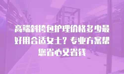 高端斜挎包护理价格多少最好用合适女士？专业方案帮您省心又省钱