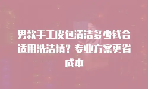 男款手工皮包清洁多少钱合适用洗洁精？专业方案更省成本