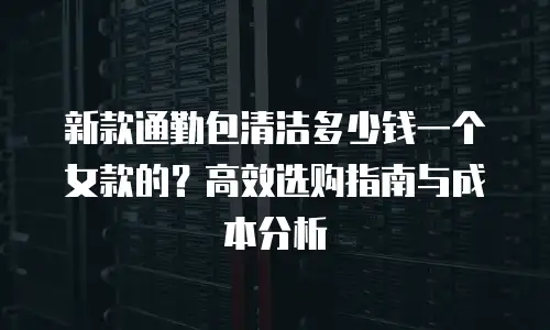 新款通勤包清洁多少钱一个女款的？高效选购指南与成本分析