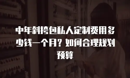 中年斜挎包私人定制费用多少钱一个月？如何合理规划预算
