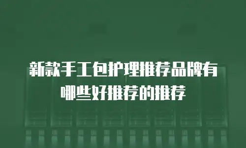 新款手工包护理推荐品牌有哪些好推荐的推荐