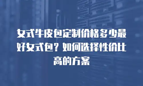 女式牛皮包定制价格多少最好女式包？如何选择性价比高的方案