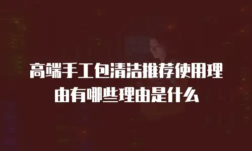 高端手工包清洁推荐使用理由有哪些理由是什么