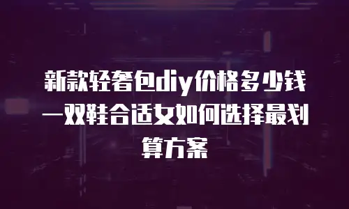 新款轻奢包diy价格多少钱 一双鞋合适女如何选择最划算方案