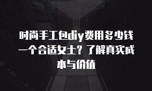 时尚手工包diy费用多少钱一个合适女士？了解真实成本与价值