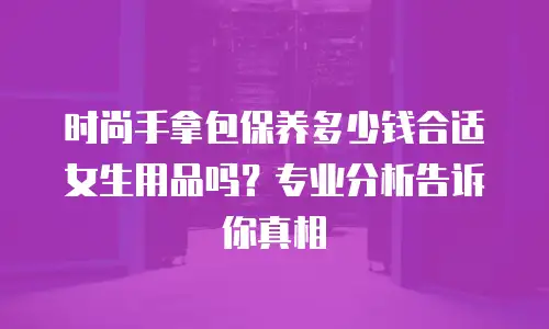 时尚手拿包保养多少钱合适女生用品吗？专业分析告诉你真相