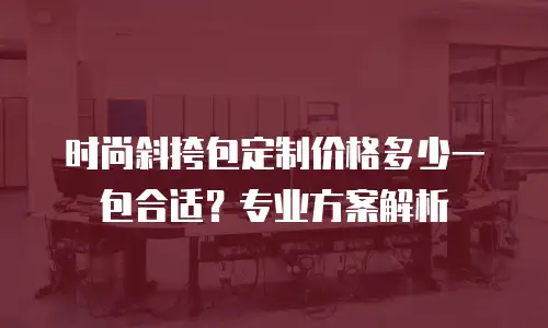 时尚斜挎包定制价格多少一包合适？专业方案解析