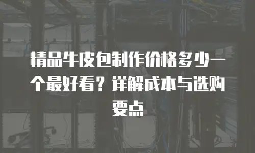 精品牛皮包制作价格多少一个最好看？详解成本与选购要点