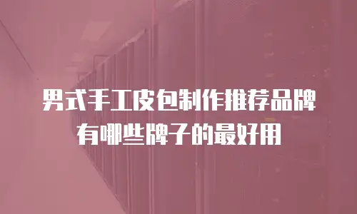 男式手工皮包制作推荐品牌有哪些牌子的最好用