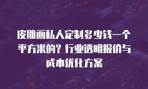 皮雕画私人定制多少钱一个平方米的？行业透明报价与成本优化方案