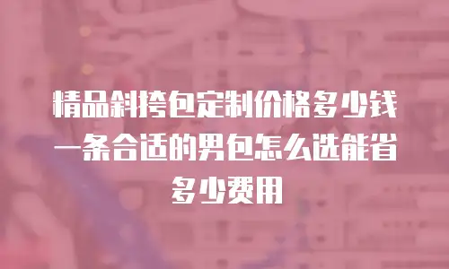精品斜挎包定制价格多少钱一条合适的男包怎么选能省多少费用
