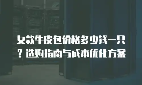 女款牛皮包价格多少钱一只？选购指南与成本优化方案
