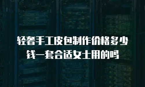 轻奢手工皮包制作价格多少钱一套合适女士用的吗