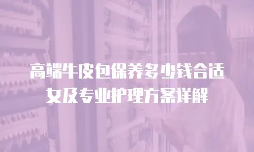 高端牛皮包保养多少钱合适女及专业护理方案详解