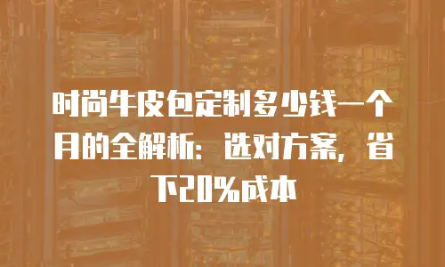时尚牛皮包定制多少钱一个月的全解析：选对方案，省下20%成本