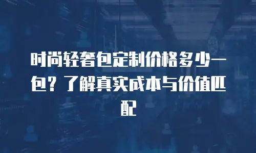 时尚轻奢包定制价格多少一包？了解真实成本与价值匹配