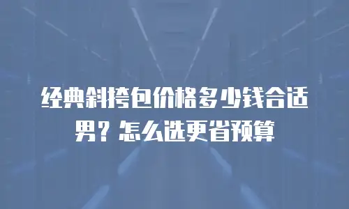 经典斜挎包价格多少钱合适男？怎么选更省预算