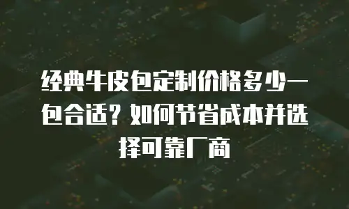 经典牛皮包定制价格多少一包合适？如何节省成本并选择可靠厂商