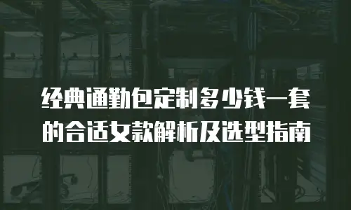 经典通勤包定制多少钱一套的合适女款解析及选型指南