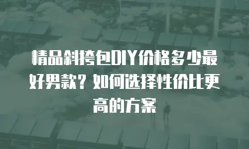精品斜挎包DIY价格多少最好男款？如何选择性价比更高的方案