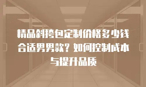 精品斜挎包定制价格多少钱合适男男款？如何控制成本与提升品质