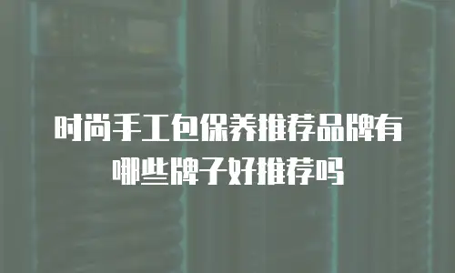 时尚手工包保养推荐品牌有哪些牌子好推荐吗
