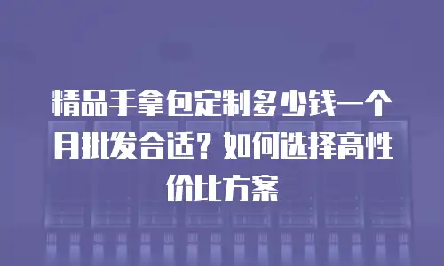 精品手拿包定制多少钱一个月批发合适？如何选择高性价比方案